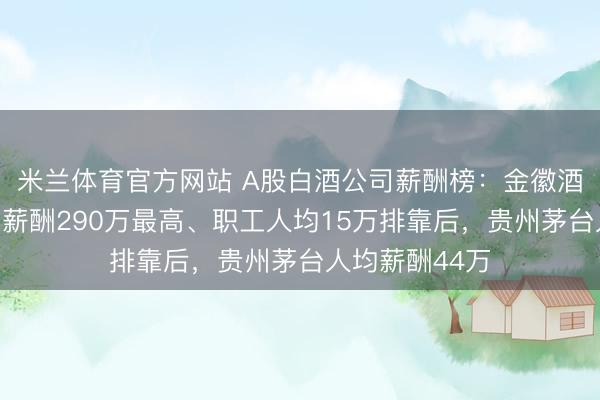 米兰体育官方网站 A股白酒公司薪酬榜:金徽酒董事长周志刚薪酬290万最高、职工人均15万排靠后,贵州茅台人均薪酬44万
