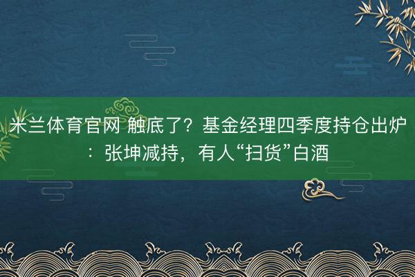 米兰体育官网 触底了？基金经理四季度持仓出炉：张坤减持，有人“扫货”白酒