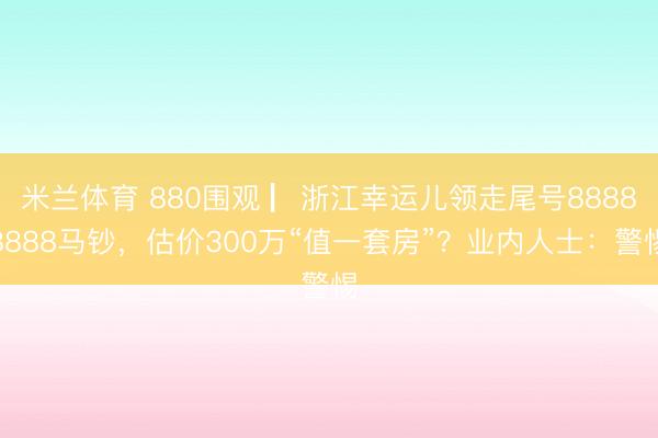 米兰体育 880围观 ▏浙江幸运儿领走尾号88888888马钞，估价300万“值一套房”？业内人士：警惕