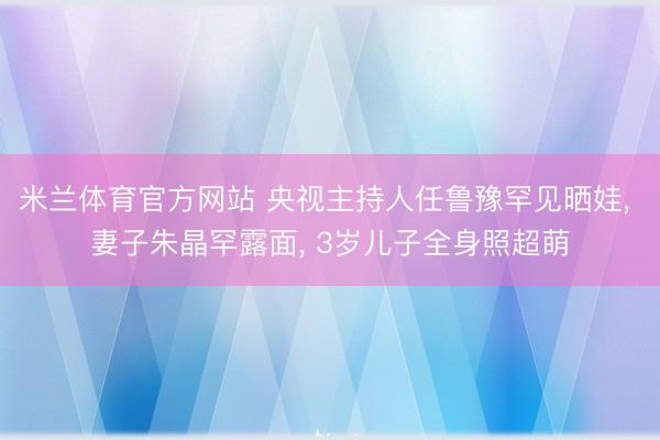 米兰体育官方网站 央视主持人任鲁豫罕见晒娃， 妻子朱晶罕露面， 3岁儿子全身照超萌