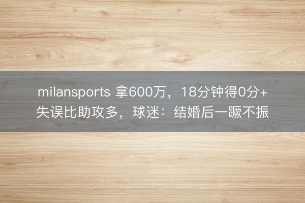 milansports 拿600万，18分钟得0分+失误比助攻多，球迷：结婚后一蹶不振