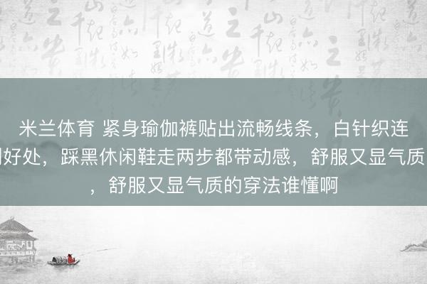 米兰体育 紧身瑜伽裤贴出流畅线条,白针织连帽衫柔得恰到好处,踩黑休闲鞋走两步都带动感,舒服又显气质的穿法谁懂啊