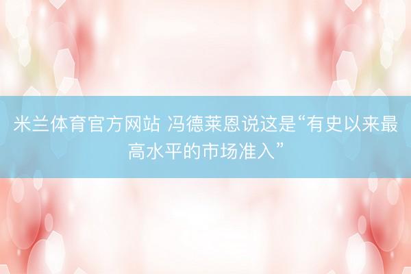米兰体育官方网站 冯德莱恩说这是“有史以来最高水平的市场准入”
