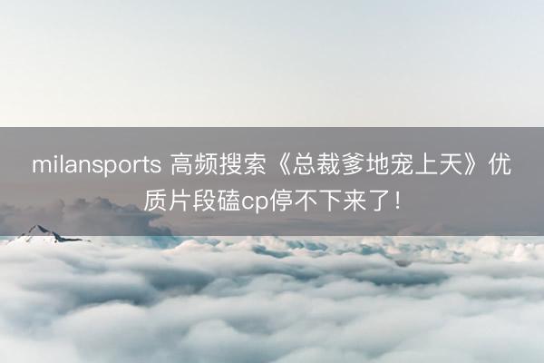 milansports 高频搜索《总裁爹地宠上天》优质片段磕cp停不下来了!