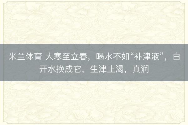 米兰体育 大寒至立春,喝水不如“补津液”,白开水换成它,生津止渴,真润