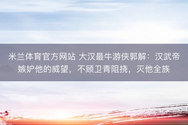 米兰体育官方网站 大汉最牛游侠郭解:汉武帝嫉妒他的威望,不顾卫青阻挠,灭他全族