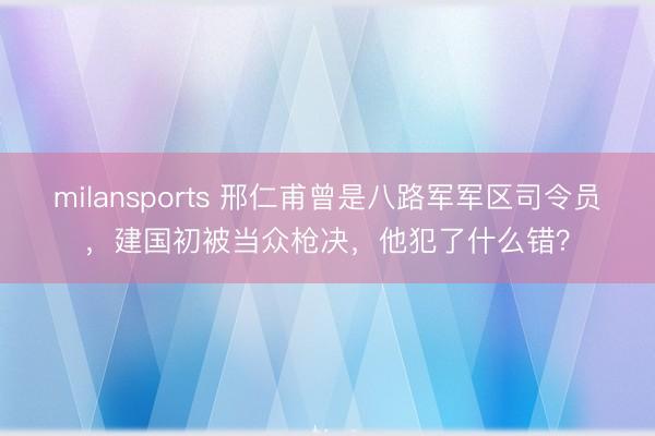 milansports 邢仁甫曾是八路军军区司令员,建国初被当众枪决,他犯了什么错?