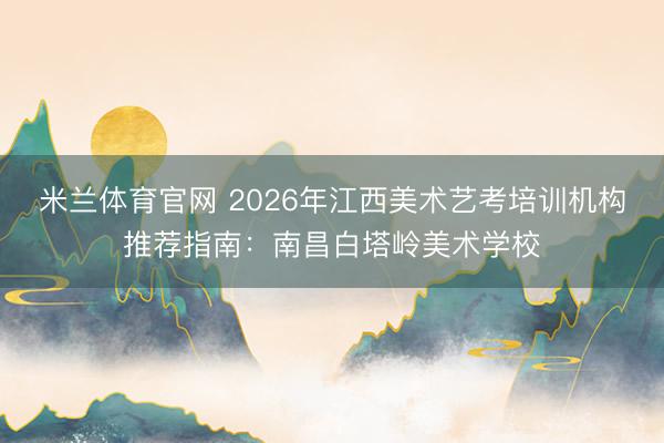 米兰体育官网 2026年江西美术艺考培训机构推荐指南:南昌白塔岭美术学校