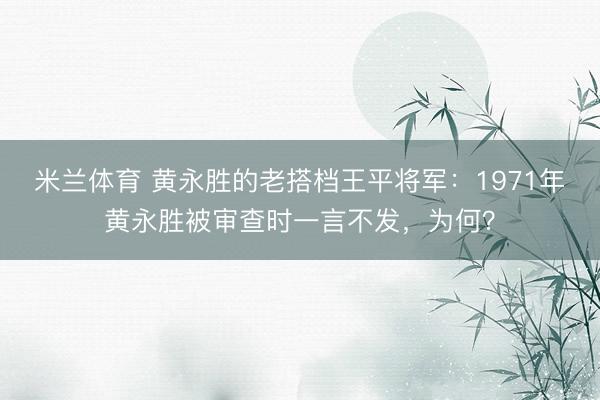 米兰体育 黄永胜的老搭档王平将军：1971年黄永胜被审查时一言不发，为何？