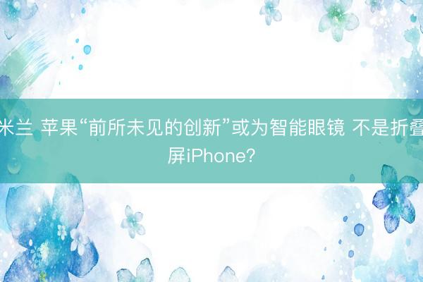 米兰 苹果“前所未见的创新”或为智能眼镜 不是折叠屏iPhone?