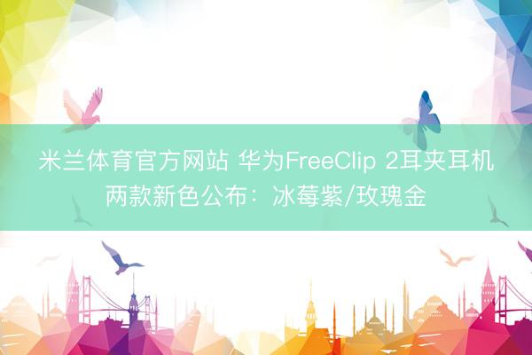 米兰体育官方网站 华为FreeClip 2耳夹耳机两款新色公布：冰莓紫/玫瑰金