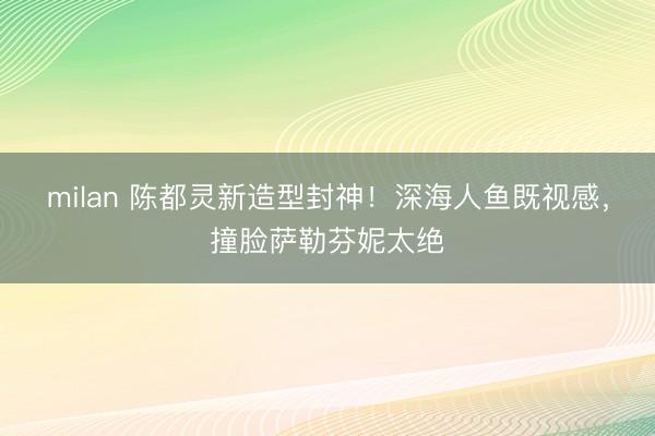 milan 陈都灵新造型封神!深海人鱼既视感,撞脸萨勒芬妮太绝