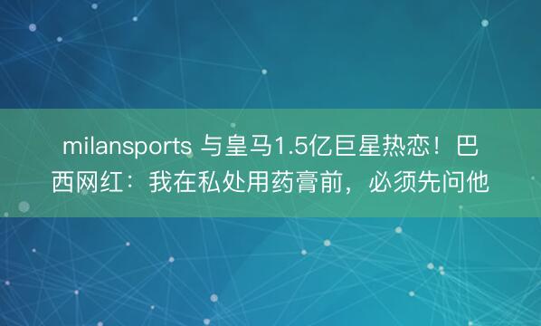 milansports 与皇马1.5亿巨星热恋!巴西网红:我在私处用药膏前,必须先问他