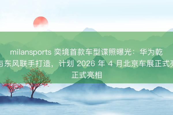 milansports 奕境首款车型谍照曝光:华为乾崑与东风联手打造,计划 2026 年 4 月北京车展正式亮相