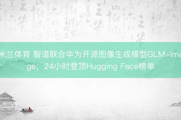 米兰体育 智谱联合华为开源图像生成模型GLM-Image，24小时登顶Hugging Face榜单