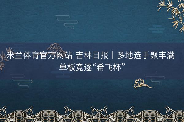 米兰体育官方网站 吉林日报｜多地选手聚丰满 单板竞逐“希飞杯”