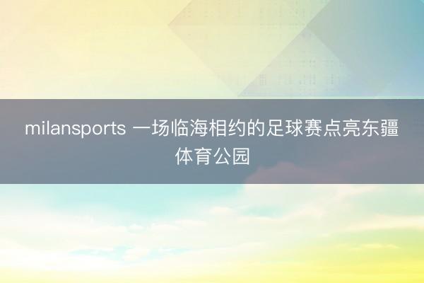 milansports 一场临海相约的足球赛点亮东疆体育公园
