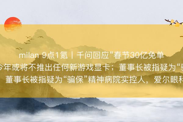 milan 9点1氪丨千问回应“春节30亿免单”页面崩了;英伟达据悉今年或将不推出任何新游戏显卡;董事长被指疑为“骗保”精神病院实控人,爱尔眼科声明