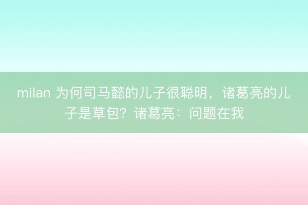 milan 为何司马懿的儿子很聪明，诸葛亮的儿子是草包？诸葛亮：问题在我