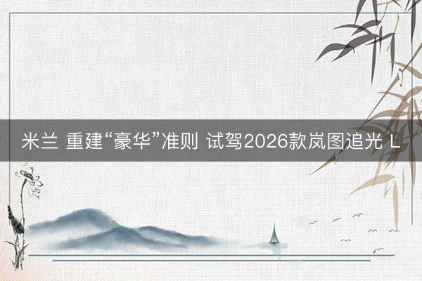 米兰 重建“豪华”准则 试驾2026款岚图追光 L