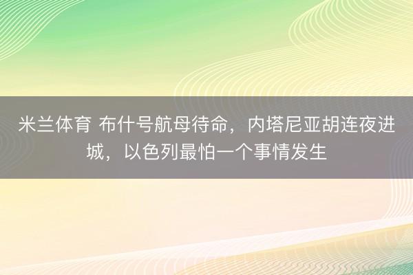 米兰体育 布什号航母待命,内塔尼亚胡连夜进城,以色列最怕一个事情发生