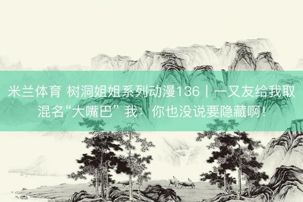 米兰体育 树洞姐姐系列动漫136丨一又友给我取混名“大嘴巴” 我：你也没说要隐藏啊！