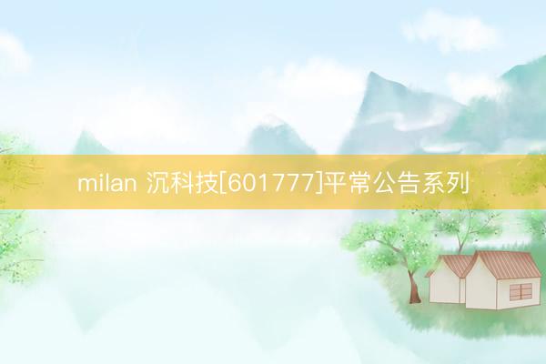 milan 沉科技[601777]平常公告系列
