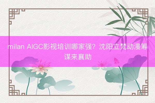 milan AIGC影视培训哪家强？沈阳立梵动漫筹谋来襄助