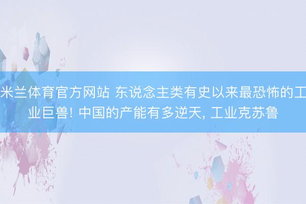 米兰体育官方网站 东说念主类有史以来最恐怖的工业巨兽! 中国的产能有多逆天， 工业克苏鲁