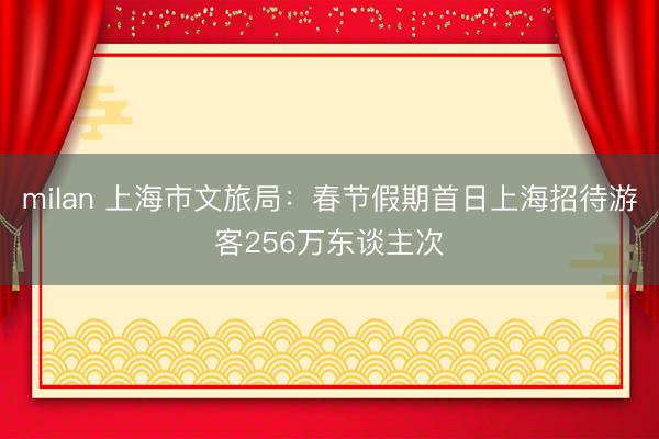 milan 上海市文旅局：春节假期首日上海招待游客256万东谈主次