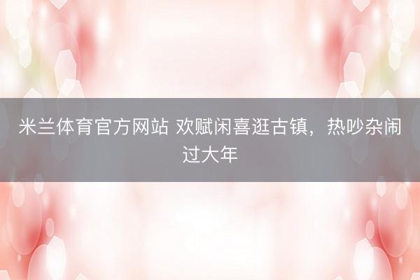 米兰体育官方网站 欢赋闲喜逛古镇，热吵杂闹过大年