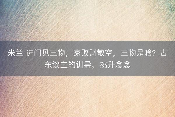 米兰 进门见三物，家败财散空，三物是啥？古东谈主的训导，挑升念念