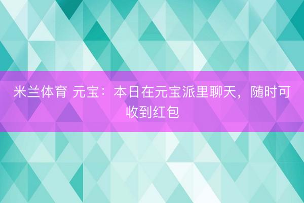 米兰体育 元宝：本日在元宝派里聊天，随时可收到红包
