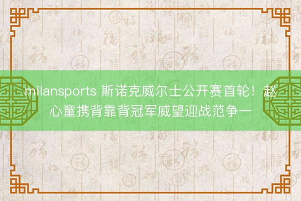 milansports 斯诺克威尔士公开赛首轮!赵心童携背靠背冠军威望迎战范争一