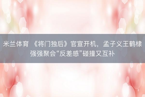 米兰体育 《将门独后》官宣开机,孟子义王鹤棣强强聚会“反差感”碰撞又互补