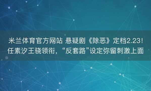 米兰体育官方网站 悬疑剧《除恶》定档2.23!任素汐王骁领衔,“反套路”设定弥留刺激上面