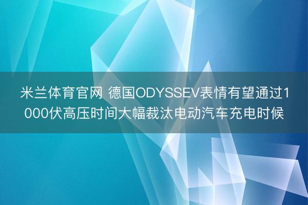 米兰体育官网 德国ODYSSEV表情有望通过1000伏高压时间大幅裁汰电动汽车充电时候