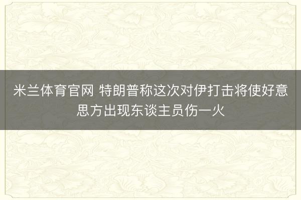 米兰体育官网 特朗普称这次对伊打击将使好意思方出现东谈主员伤一火