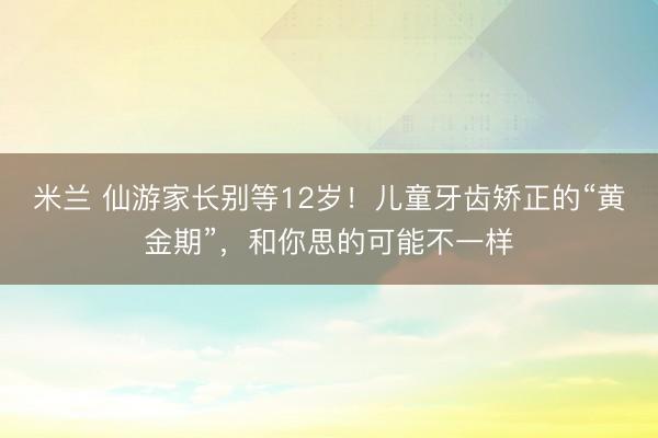 米兰 仙游家长别等12岁!儿童牙齿矫正的“黄金期”,和你思的可能不一样