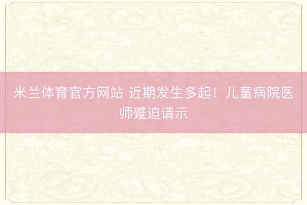 米兰体育官方网站 近期发生多起!儿童病院医师蹙迫请示