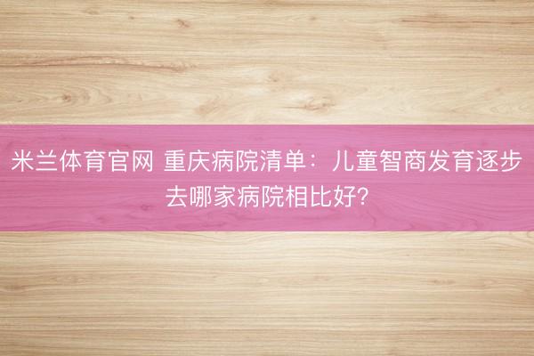 米兰体育官网 重庆病院清单:儿童智商发育逐步去哪家病院相比好?