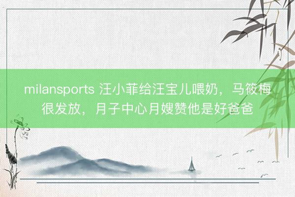 milansports 汪小菲给汪宝儿喂奶，马筱梅很发放，月子中心月嫂赞他是好爸爸
