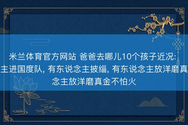 米兰体育官方网站 爸爸去哪儿10个孩子近况: 有东说念主进国度队， 有东说念主披缁， 有东说念主放洋磨真金不怕火