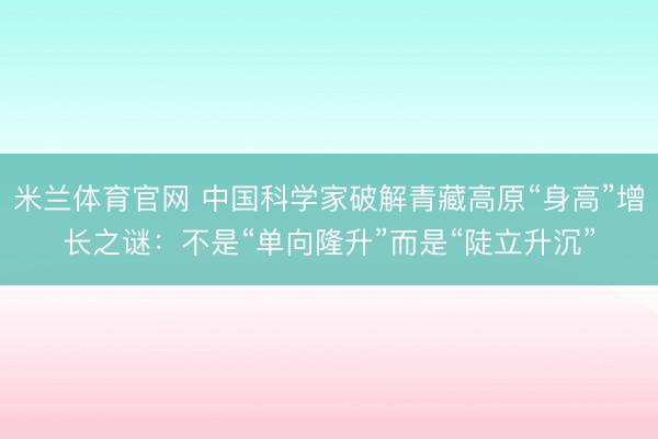 米兰体育官网 中国科学家破解青藏高原“身高”增长之谜：不是“单向隆升”而是“陡立升沉”