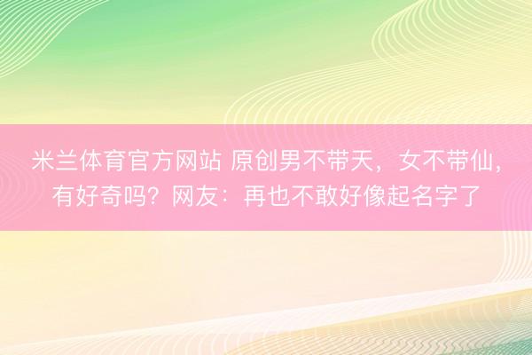米兰体育官方网站 原创男不带天，女不带仙，有好奇吗？网友：再也不敢好像起名字了