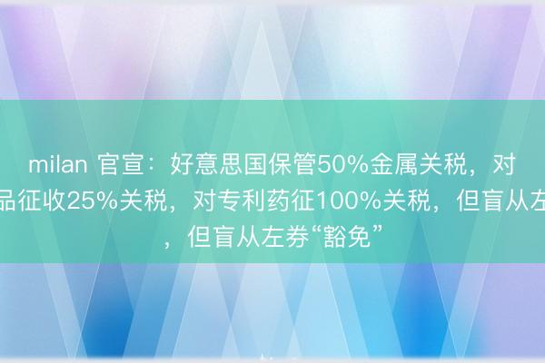 milan 官宣：好意思国保管50%金属关税，对部分制制品征收25%关税，对专利药征100%关税，但盲从左券“豁免”