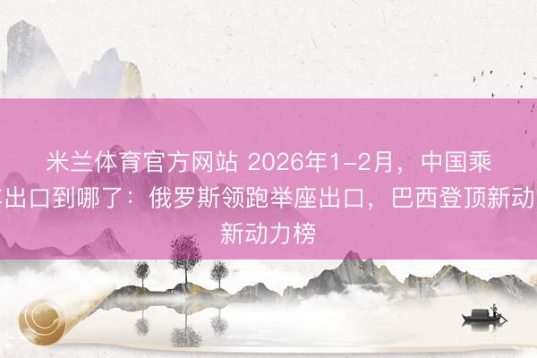 米兰体育官方网站 2026年1-2月，中国乘用车出口到哪了：俄罗斯领跑举座出口，巴西登顶新动力榜