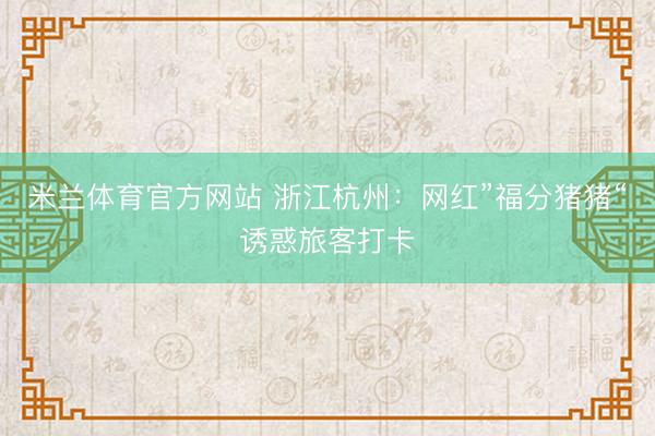 米兰体育官方网站 浙江杭州：网红”福分猪猪“诱惑旅客打卡