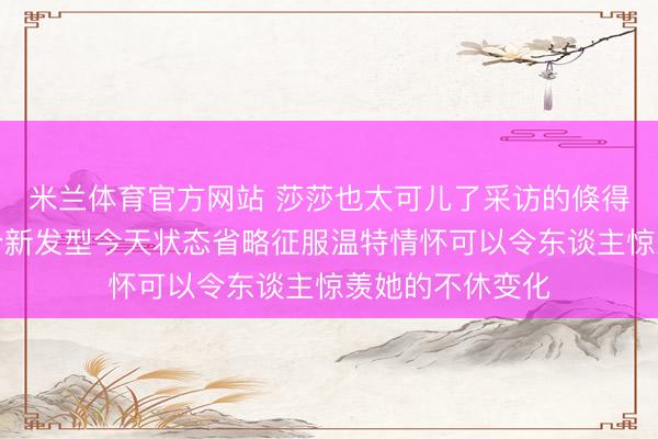 米兰体育官方网站 莎莎也太可儿了采访的倏得就给我方整了个新发型今天状态省略征服温特情怀可以令东谈主惊羡她的不休变化