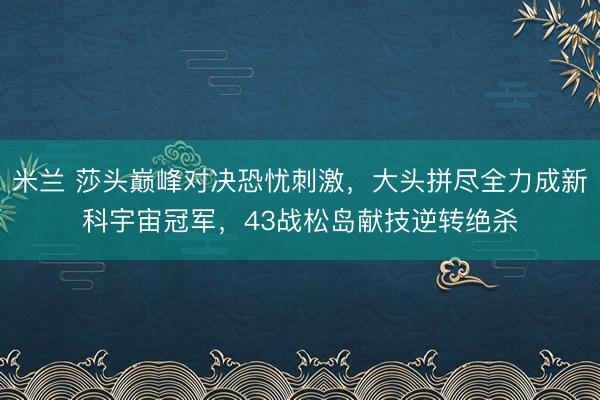 米兰 莎头巅峰对决恐忧刺激，大头拼尽全力成新科宇宙冠军，43战松岛献技逆转绝杀